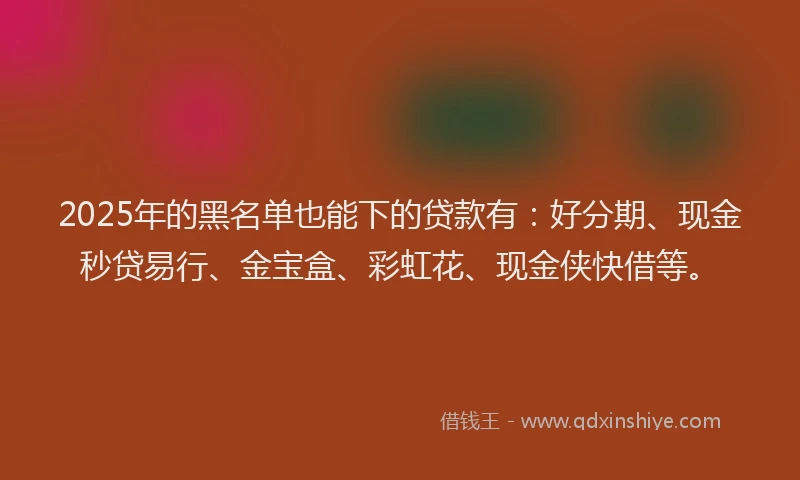 2025年的黑名单也能下的贷款有:好分期、现金秒贷易行、金宝盒、彩虹花、现金侠快借等。