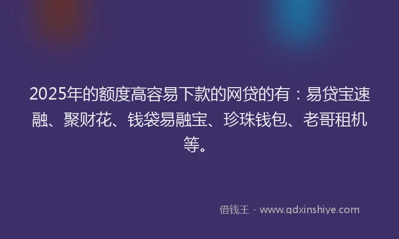 2025年的额度高容易下款的网贷的有：易贷宝速融、聚财花、钱袋易融宝、珍珠钱包、老哥租机等。