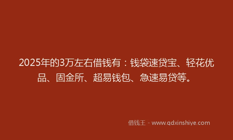 2025年的3万左右借钱有：钱袋速贷宝、轻花优品、固金所、超易钱包、急速易贷等。