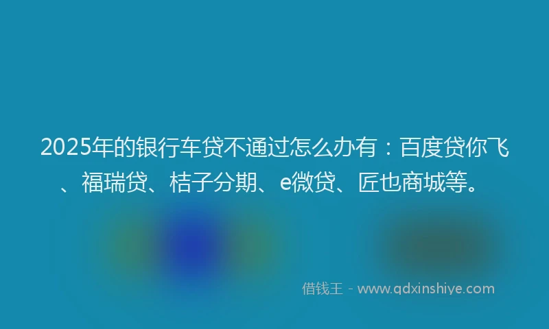 2025年的银行车贷不通过怎么办有：百度贷你飞、福瑞贷、桔子分期、e微贷、匠也商城等。
