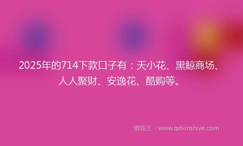 2025年的714下款口子有：天小花、黑鲸商场、人人聚财、安逸花、酷购等。