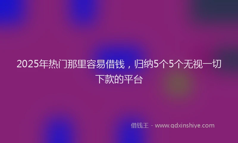 2025年热门那里容易借钱，归纳5个5个无视一切下款的平台