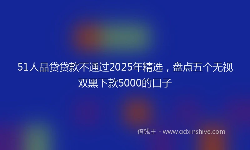 51人品贷贷款不通过2025年精选，盘点五个无视双黑下款5000的口子