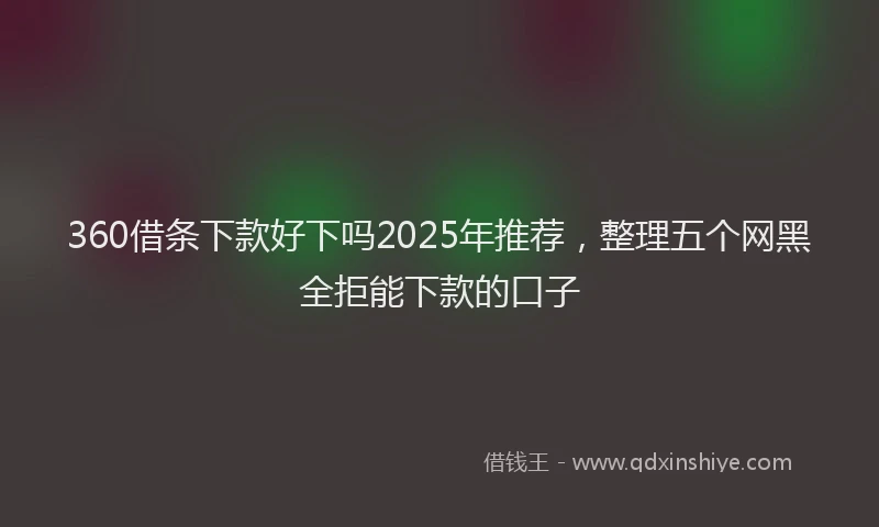 360借条下款好下吗2025年推荐，整理五个网黑全拒能下款的口子