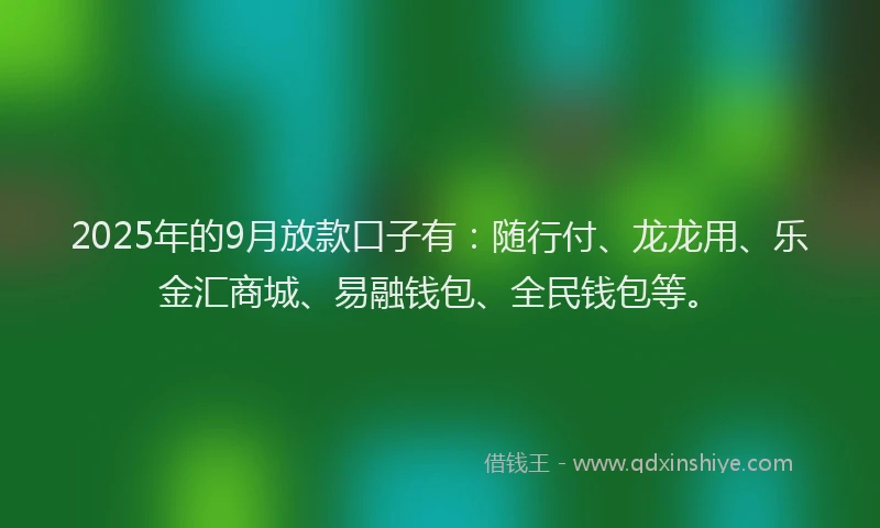2025年的9月放款口子有：随行付、龙龙用、乐金汇商城、易融钱包、全民钱包等。