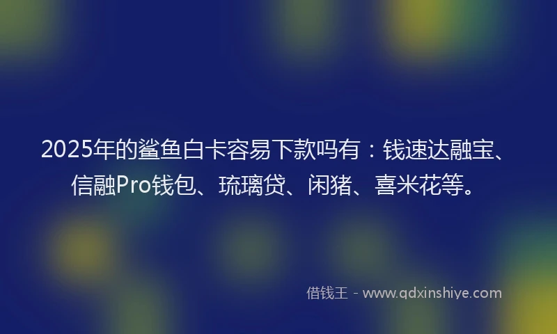 2025年的鲨鱼白卡容易下款吗有：钱速达融宝、信融Pro钱包、琉璃贷、闲猪、喜米花等。