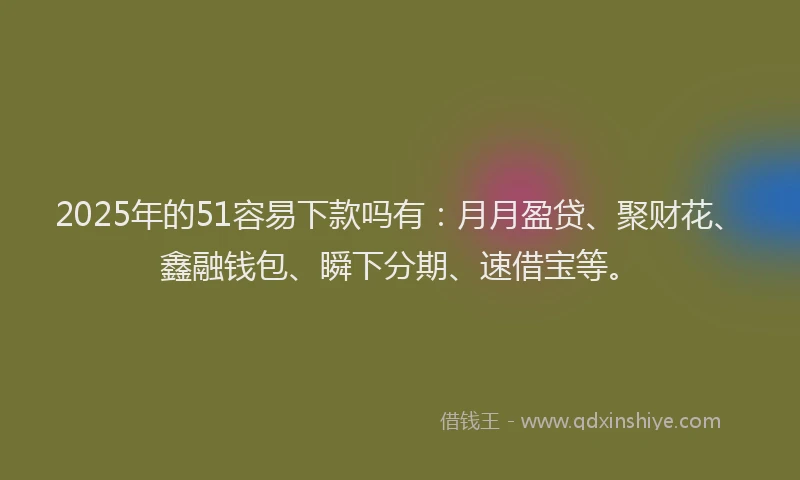 2025年的51容易下款吗有：月月盈贷、聚财花、鑫融钱包、瞬下分期、速借宝等。