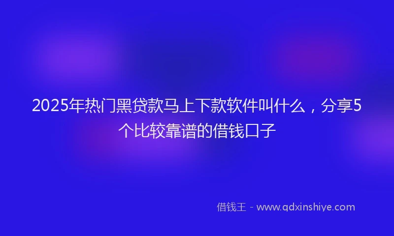 2025年热门黑贷款马上下款软件叫什么，分享5个比较靠谱的借钱口子