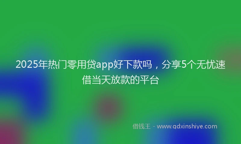2025年热门零用贷app好下款吗，分享5个无忧速借当天放款的平台