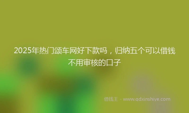 2025年热门颂车网好下款吗，归纳五个可以借钱不用审核的口子