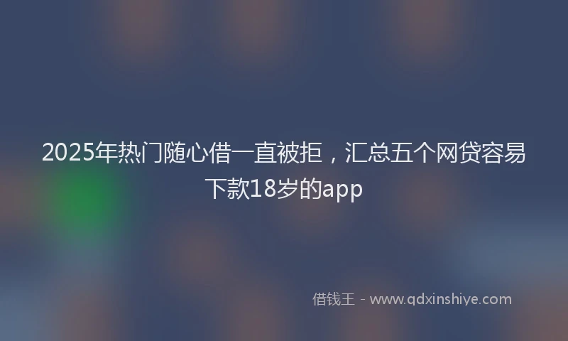2025年热门随心借一直被拒，汇总五个网贷容易下款18岁的app