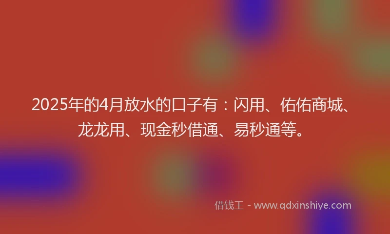 2025年的4月放水的口子有：闪用、佑佑商城、龙龙用、现金秒借通、易秒通等。