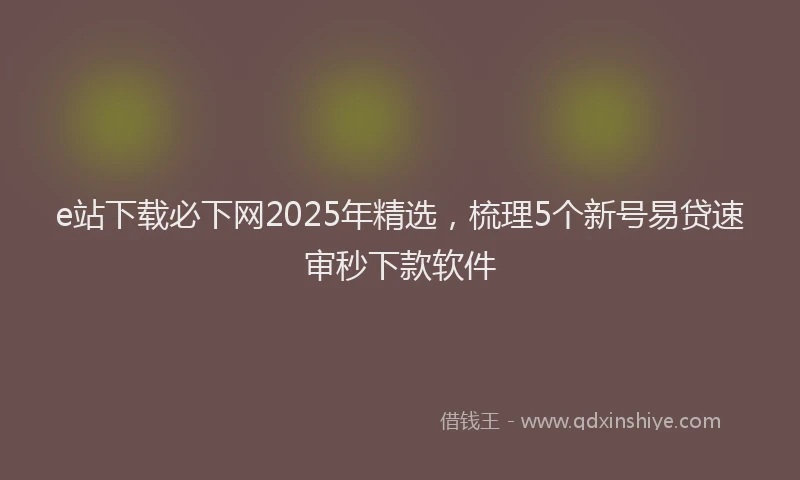 e站下载必下网2025年精选，梳理5个新号易贷速审秒下款软件