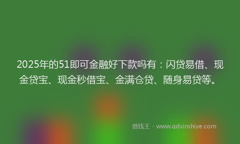 2025年的51即可金融好下款吗有：闪贷易借、现金贷宝、现金秒借宝、金满仓贷、随身易贷等。