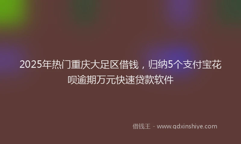 2025年热门重庆大足区借钱，归纳5个支付宝花呗逾期万元快速贷款软件