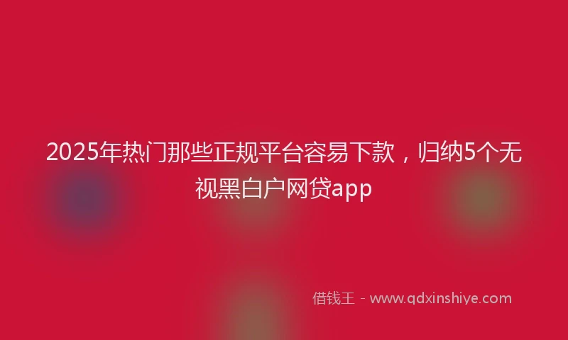 2025年热门那些正规平台容易下款，归纳5个无视黑白户网贷app