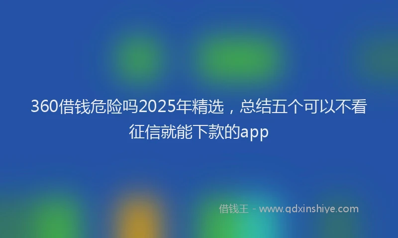 360借钱危险吗2025年精选，总结五个可以不看征信就能下款的app