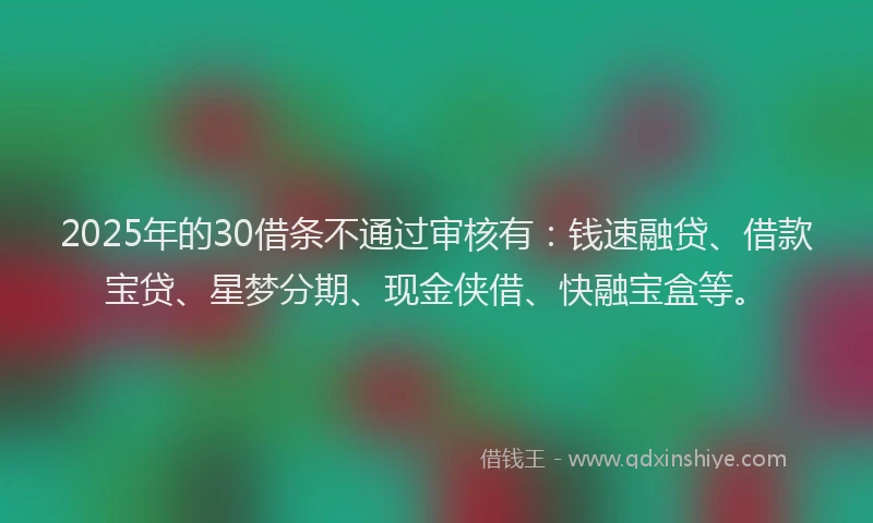 2025年的30借条不通过审核有：钱速融贷、借款宝贷、星梦分期、现金侠借、快融宝盒等。