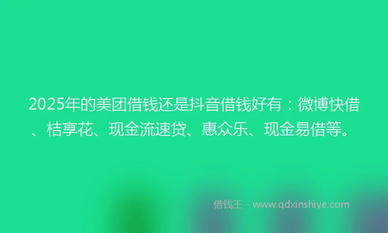 2025年的美团借钱还是抖音借钱好有：微博快借、桔享花、现金流速贷、惠众乐、现金易借等。
