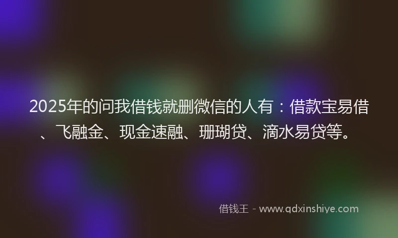 2025年的问我借钱就删微信的人有：借款宝易借、飞融金、现金速融、珊瑚贷、滴水易贷等。