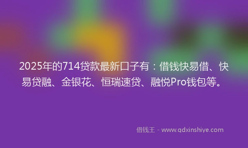 2025年的714贷款最新口子有：借钱快易借、快易贷融、金银花、恒瑞速贷、融悦Pro钱包等。