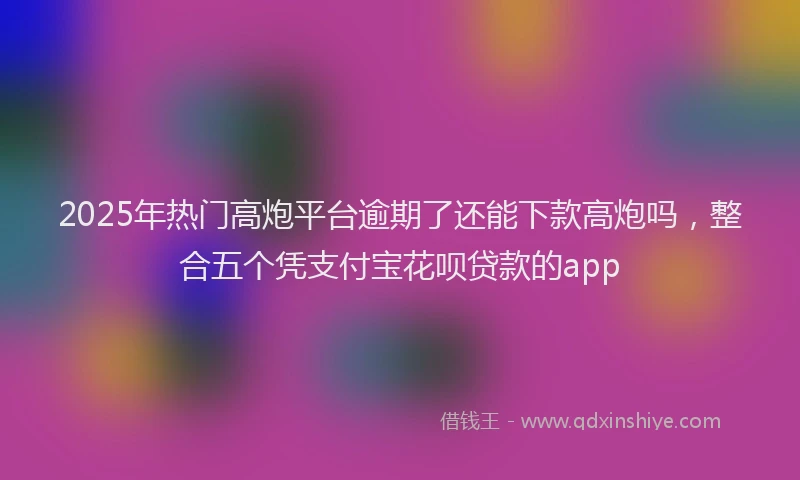 2025年热门高炮平台逾期了还能下款高炮吗，整合五个凭支付宝花呗贷款的app