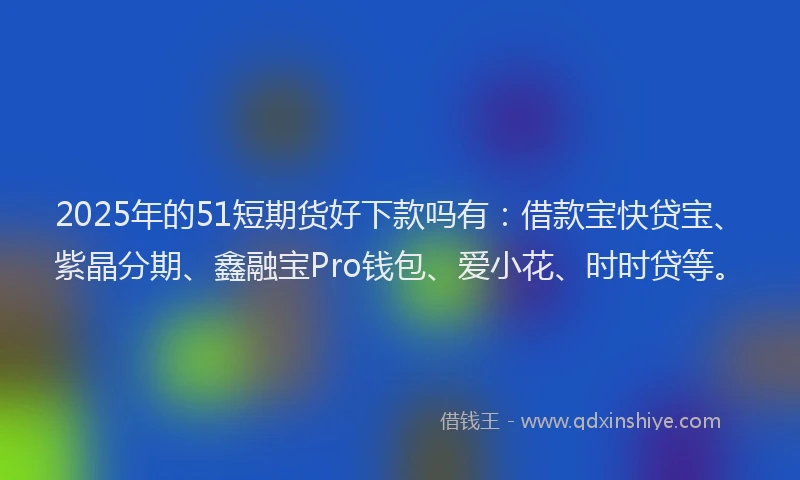 2025年的51短期货好下款吗有：借款宝快贷宝、紫晶分期、鑫融宝Pro钱包、爱小花、时时贷等。