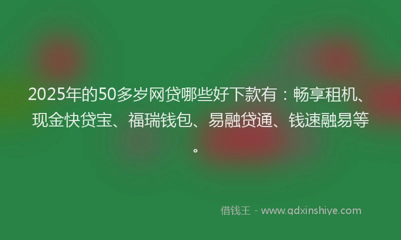 2025年的50多岁网贷哪些好下款有：畅享租机、现金快贷宝、福瑞钱包、易融贷通、钱速融易等。