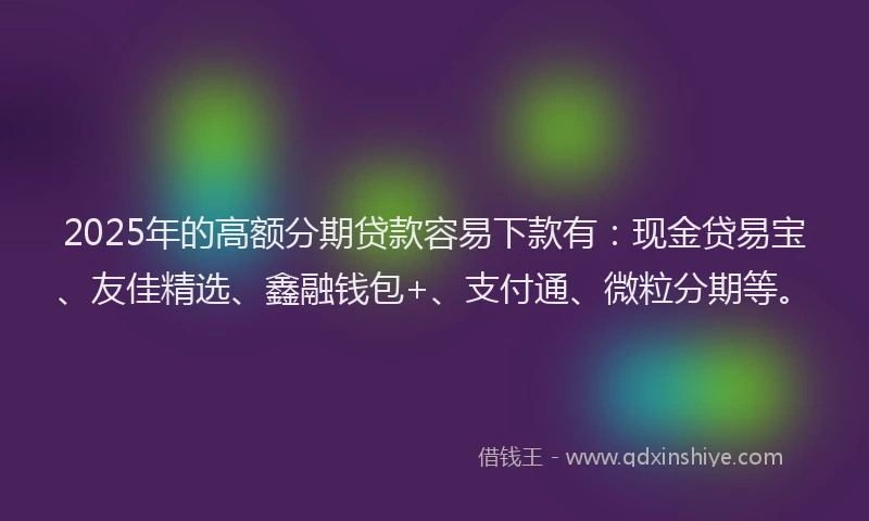 2025年的高额分期贷款容易下款有：现金贷易宝、友佳精选、鑫融钱包+、支付通、微粒分期等。