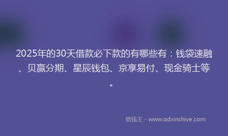 2025年的30天借款必下款的有哪些有：钱袋速融、贝赢分期、星辰钱包、京享易付、现金骑士等。