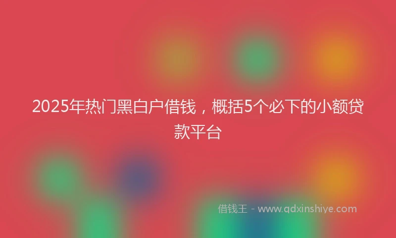 2025年热门黑白户借钱，概括5个必下的小额贷款平台