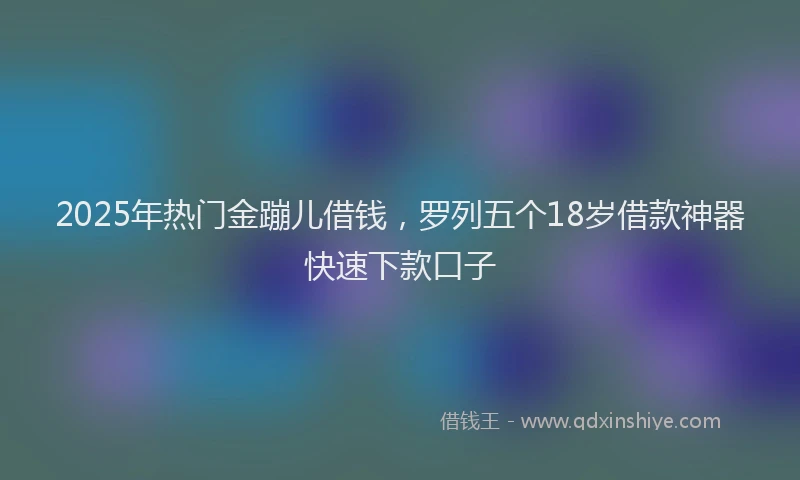 2025年热门金蹦儿借钱，罗列五个18岁借款神器快速下款口子