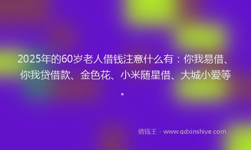 2025年的60岁老人借钱注意什么有：你我易借、你我贷借款、金色花、小米随星借、大城小爱等。