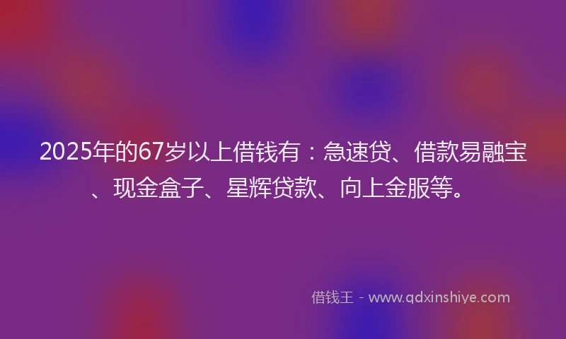 2025年的67岁以上借钱有：急速贷、借款易融宝、现金盒子、星辉贷款、向上金服等。