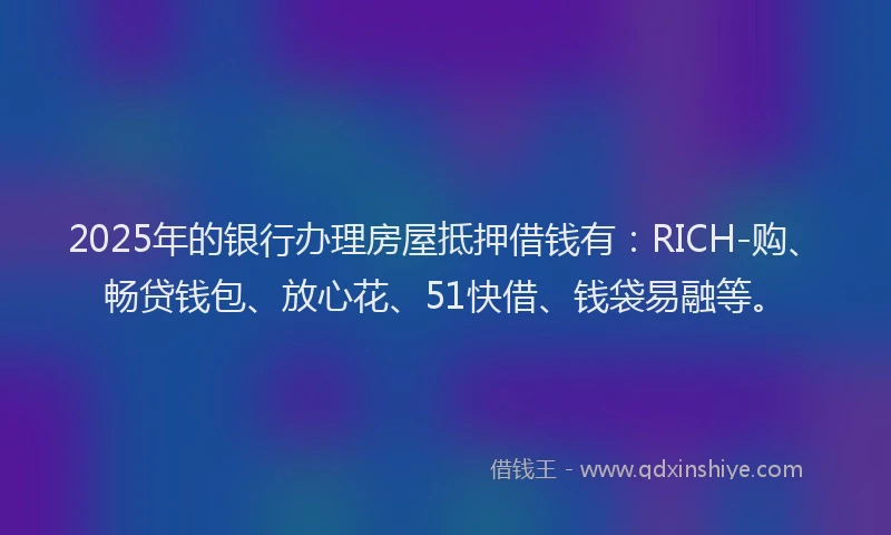 2025年的银行办理房屋抵押借钱有：RICH-购、畅贷钱包、放心花、51快借、钱袋易融等。