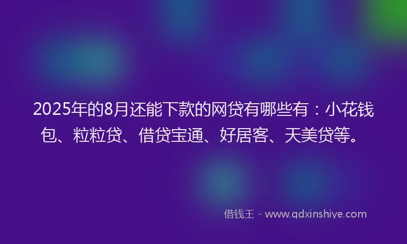 2025年的8月还能下款的网贷有哪些有：小花钱包、粒粒贷、借贷宝通、好居客、天美贷等。
