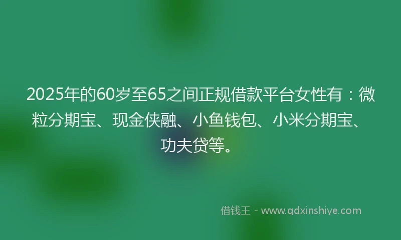 2025年的60岁至65之间正规借款平台女性有：微粒分期宝、现金侠融、小鱼钱包、小米分期宝、功夫贷等。