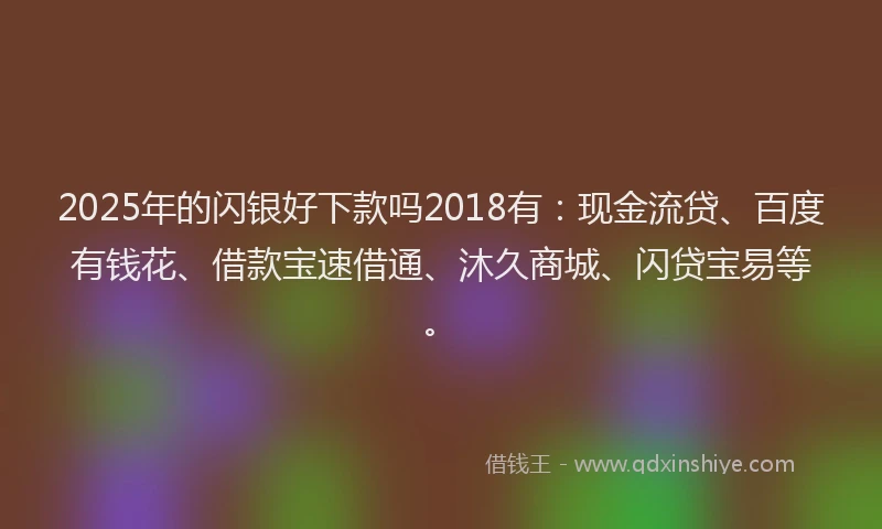 2025年的闪银好下款吗2018有：现金流贷、百度有钱花、借款宝速借通、沐久商城、闪贷宝易等。