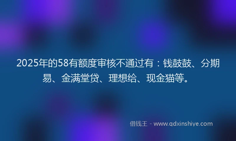2025年的58有额度审核不通过有：钱鼓鼓、分期易、金满堂贷、理想给、现金猫等。