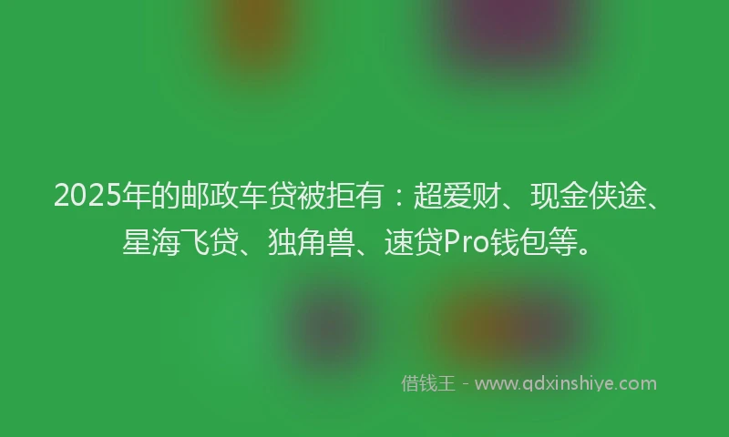 2025年的邮政车贷被拒有：超爱财、现金侠途、星海飞贷、独角兽、速贷Pro钱包等。