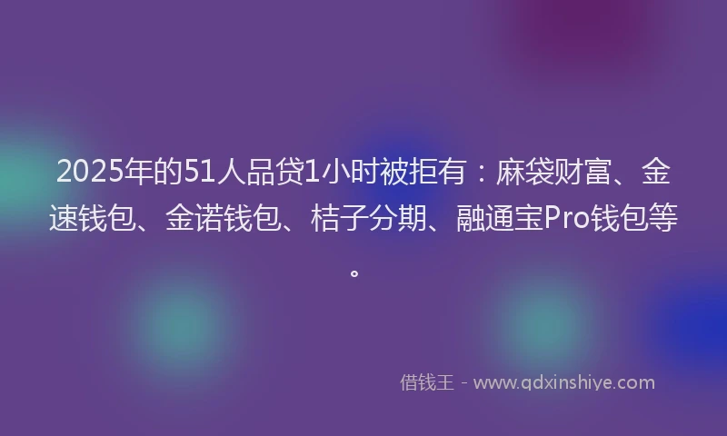 2025年的51人品贷1小时被拒有：麻袋财富、金速钱包、金诺钱包、桔子分期、融通宝Pro钱包等。