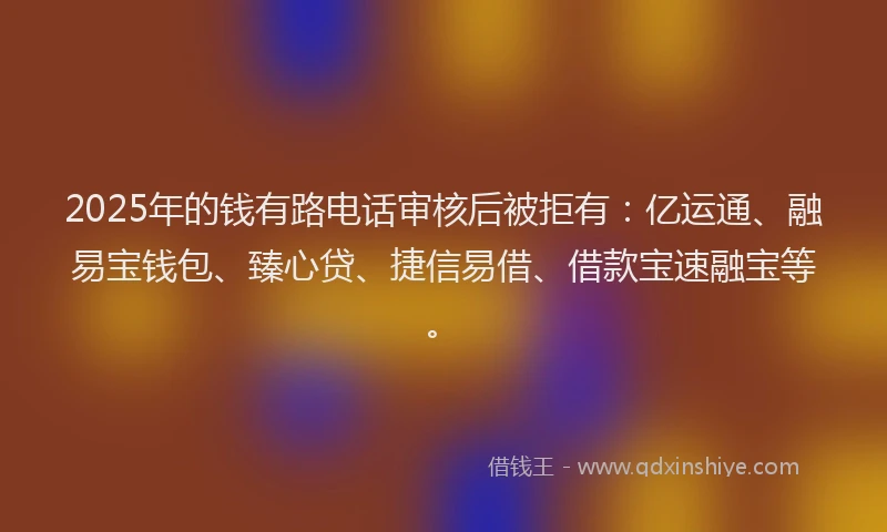 2025年的钱有路电话审核后被拒有：亿运通、融易宝钱包、臻心贷、捷信易借、借款宝速融宝等。