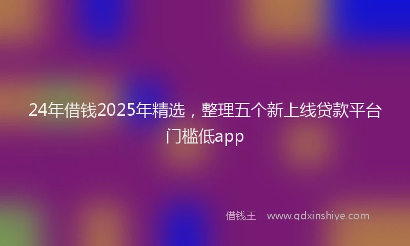 24年借钱2025年精选，整理五个新上线贷款平台门槛低app