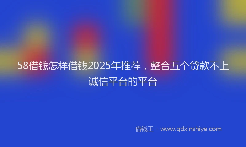 58借钱怎样借钱2025年推荐，整合五个贷款不上诚信平台的平台
