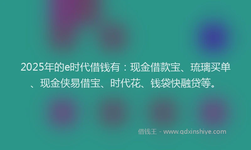 2025年的e时代借钱有：现金借款宝、琉璃买单、现金侠易借宝、时代花、钱袋快融贷等。