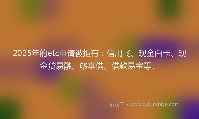 2025年的etc申请被拒有：信用飞、现金白卡、现金贷易融、够享借、借款易宝等。