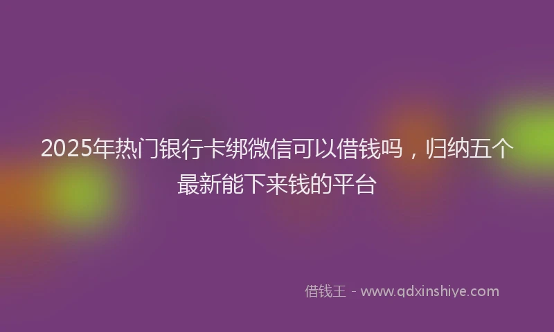 2025年热门银行卡绑微信可以借钱吗，归纳五个最新能下来钱的平台
