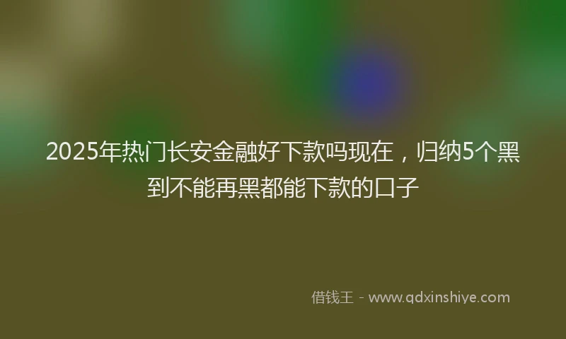 2025年热门长安金融好下款吗现在，归纳5个黑到不能再黑都能下款的口子