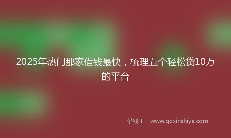 2025年热门那家借钱最快，梳理五个轻松贷10万的平台