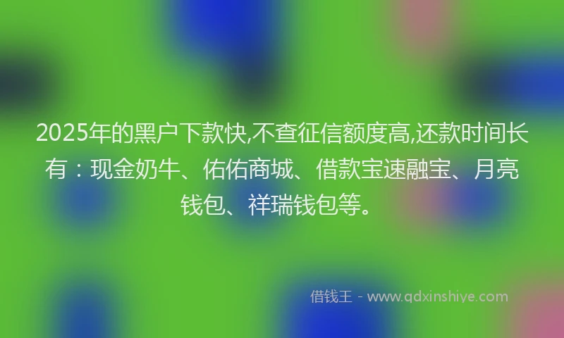 2025年的黑户下款快,不查征信额度高,还款时间长有:现金奶牛、佑佑商城、借款宝速融宝、月亮钱包、祥瑞钱包等。